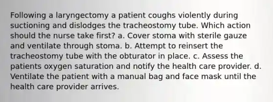 Following a laryngectomy a patient coughs violently during suctioning and dislodges the tracheostomy tube. Which action should the nurse take first? a. Cover stoma with sterile gauze and ventilate through stoma. b. Attempt to reinsert the tracheostomy tube with the obturator in place. c. Assess the patients oxygen saturation and notify the health care provider. d. Ventilate the patient with a manual bag and face mask until the health care provider arrives.