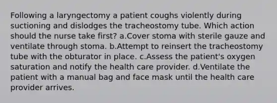 Following a laryngectomy a patient coughs violently during suctioning and dislodges the tracheostomy tube. Which action should the nurse take first? a.Cover stoma with sterile gauze and ventilate through stoma. b.Attempt to reinsert the tracheostomy tube with the obturator in place. c.Assess the patient's oxygen saturation and notify the health care provider. d.Ventilate the patient with a manual bag and face mask until the health care provider arrives.