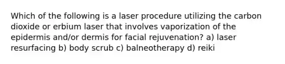 Which of the following is a laser procedure utilizing the carbon dioxide or erbium laser that involves vaporization of the epidermis and/or dermis for facial rejuvenation? a) laser resurfacing b) body scrub c) balneotherapy d) reiki