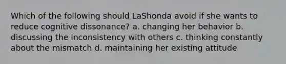 Which of the following should LaShonda avoid if she wants to reduce cognitive dissonance? a. changing her behavior b. discussing the inconsistency with others c. thinking constantly about the mismatch d. maintaining her existing attitude