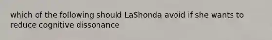 which of the following should LaShonda avoid if she wants to reduce cognitive dissonance