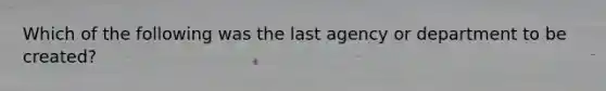 Which of the following was the last agency or department to be created?