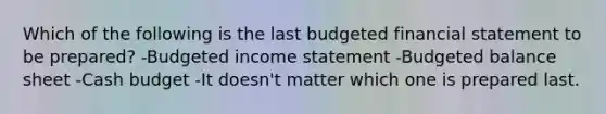 Which of the following is the last budgeted financial statement to be prepared? -<a href='https://www.questionai.com/knowledge/kWVg0aX6D7-budgeted-income-statement' class='anchor-knowledge'>budgeted income statement</a> -Budgeted balance sheet -<a href='https://www.questionai.com/knowledge/k5eyRVQLz3-cash-budget' class='anchor-knowledge'>cash budget</a> -It doesn't matter which one is prepared last.