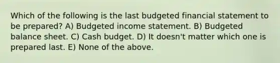 Which of the following is the last budgeted financial statement to be prepared? A) Budgeted income statement. B) Budgeted balance sheet. C) Cash budget. D) It doesn't matter which one is prepared last. E) None of the above.