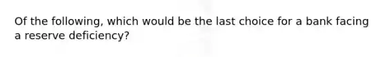 Of the following, which would be the last choice for a bank facing a reserve deficiency?