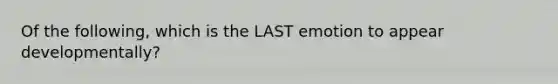 Of the following, which is the LAST emotion to appear developmentally?