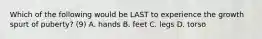 Which of the following would be LAST to experience the growth spurt of puberty? (9) A. hands B. feet C. legs D. torso