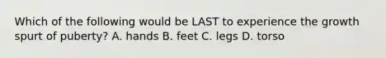 Which of the following would be LAST to experience the growth spurt of puberty? A. hands B. feet C. legs D. torso