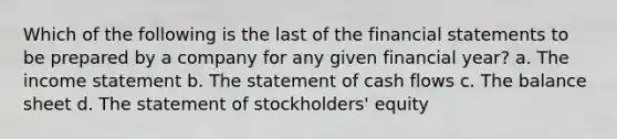 Which of the following is the last of the financial statements to be prepared by a company for any given financial year? a. The income statement b. The statement of cash flows c. The balance sheet d. The statement of stockholders' equity