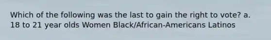 Which of the following was the last to gain the right to vote? a. 18 to 21 year olds Women Black/African-Americans Latinos