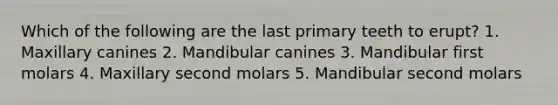 Which of the following are the last primary teeth to erupt? 1. Maxillary canines 2. Mandibular canines 3. Mandibular first molars 4. Maxillary second molars 5. Mandibular second molars