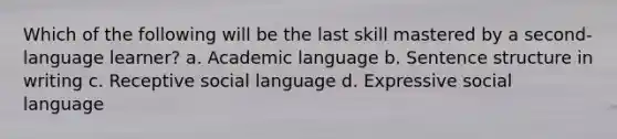 Which of the following will be the last skill mastered by a second-language learner? a. Academic language b. Sentence structure in writing c. Receptive social language d. Expressive social language