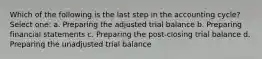 Which of the following is the last step in the accounting cycle? Select one: a. Preparing the adjusted trial balance b. Preparing financial statements c. Preparing the post-closing trial balance d. Preparing the unadjusted trial balance