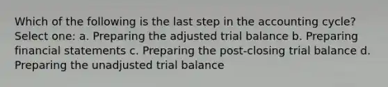 Which of the following is the last step in the accounting cycle? Select one: a. Preparing the adjusted trial balance b. Preparing financial statements c. Preparing the post-closing trial balance d. Preparing the unadjusted trial balance