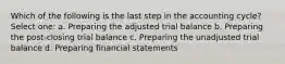 Which of the following is the last step in the accounting cycle? Select one: a. Preparing the adjusted trial balance b. Preparing the post-closing trial balance c. Preparing the unadjusted trial balance d. Preparing financial statements