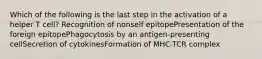 Which of the following is the last step in the activation of a helper T cell? Recognition of nonself epitopePresentation of the foreign epitopePhagocytosis by an antigen-presenting cellSecretion of cytokinesFormation of MHC-TCR complex