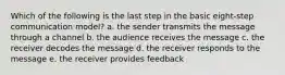 Which of the following is the last step in the basic eight-step communication model? a. the sender transmits the message through a channel b. the audience receives the message c. the receiver decodes the message d. the receiver responds to the message e. the receiver provides feedback