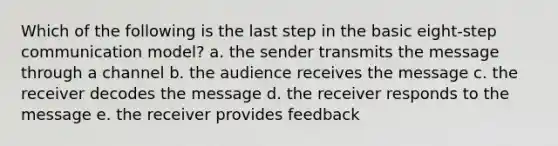 Which of the following is the last step in the basic eight-step communication model? a. the sender transmits the message through a channel b. the audience receives the message c. the receiver decodes the message d. the receiver responds to the message e. the receiver provides feedback