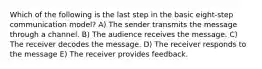 Which of the following is the last step in the basic eight-step communication model? A) The sender transmits the message through a channel. B) The audience receives the message. C) The receiver decodes the message. D) The receiver responds to the message E) The receiver provides feedback.