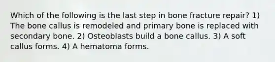 Which of the following is the last step in bone fracture repair? 1) The bone callus is remodeled and primary bone is replaced with secondary bone. 2) Osteoblasts build a bone callus. 3) A soft callus forms. 4) A hematoma forms.