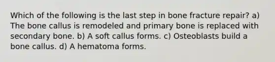 Which of the following is the last step in bone fracture repair? a) The bone callus is remodeled and primary bone is replaced with secondary bone. b) A soft callus forms. c) Osteoblasts build a bone callus. d) A hematoma forms.