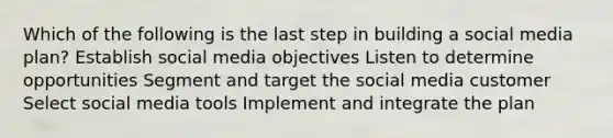 Which of the following is the last step in building a social media plan?​ ​Establish social media objectives ​Listen to determine opportunities ​Segment and target the social media customer ​Select social media tools ​Implement and integrate the plan