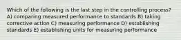 Which of the following is the last step in the controlling process? A) comparing measured performance to standards B) taking corrective action C) measuring performance D) establishing standards E) establishing units for measuring performance