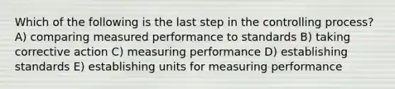 Which of the following is the last step in the controlling process? A) comparing measured performance to standards B) taking corrective action C) measuring performance D) establishing standards E) establishing units for measuring performance