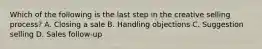 Which of the following is the last step in the creative selling process? A. Closing a sale B. Handling objections C. Suggestion selling D. Sales follow-up