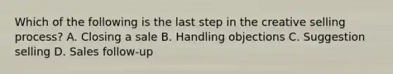 Which of the following is the last step in the creative selling process? A. Closing a sale B. Handling objections C. Suggestion selling D. Sales follow-up