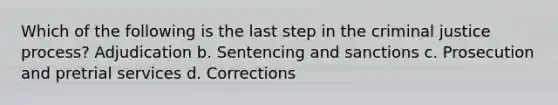 Which of the following is the last step in the criminal justice process? Adjudication b. Sentencing and sanctions c. Prosecution and pretrial services d. Corrections