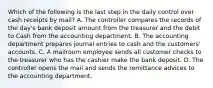 Which of the following is the last step in the daily control over cash receipts by​ mail? A. The controller compares the records of the​ day's bank deposit amount from the treasurer and the debit to Cash from the accounting department. B. The accounting department prepares journal entries to cash and the​ customers' accounts. C. A mailroom employee sends all customer checks to the treasurer who has the cashier make the bank deposit. D. The controller opens the mail and sends the remittance advices to the accounting department.