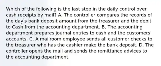 Which of the following is the last step in the daily control over cash receipts by​ mail? A. The controller compares the records of the​ day's bank deposit amount from the treasurer and the debit to Cash from the accounting department. B. The accounting department prepares journal entries to cash and the​ customers' accounts. C. A mailroom employee sends all customer checks to the treasurer who has the cashier make the bank deposit. D. The controller opens the mail and sends the remittance advices to the accounting department.