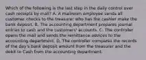 Which of the following is the last step in the daily control over cash receipts by​ mail? A. A mailroom employee sends all customer checks to the treasurer who has the cashier make the bank deposit. B. The accounting department prepares journal entries to cash and the​ customers' accounts. C. The controller opens the mail and sends the remittance advices to the accounting department. D. The controller compares the records of the​ day's bank deposit amount from the treasurer and the debit to Cash from the accounting department.