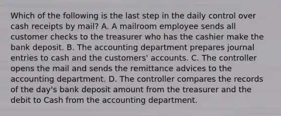 Which of the following is the last step in the daily control over cash receipts by​ mail? A. A mailroom employee sends all customer checks to the treasurer who has the cashier make the bank deposit. B. The accounting department prepares journal entries to cash and the​ customers' accounts. C. The controller opens the mail and sends the remittance advices to the accounting department. D. The controller compares the records of the​ day's bank deposit amount from the treasurer and the debit to Cash from the accounting department.