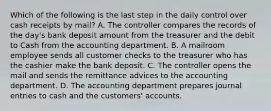 Which of the following is the last step in the daily control over cash receipts by​ mail? A. The controller compares the records of the​ day's bank deposit amount from the treasurer and the debit to Cash from the accounting department. B. A mailroom employee sends all customer checks to the treasurer who has the cashier make the bank deposit. C. The controller opens the mail and sends the remittance advices to the accounting department. D. The accounting department prepares journal entries to cash and the​ customers' accounts.