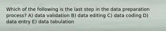 Which of the following is the last step in the data preparation process? A) data validation B) data editing C) data coding D) data entry E) data tabulation