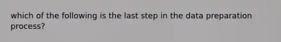 which of the following is the last step in the data preparation process?