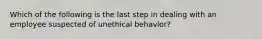 Which of the following is the last step in dealing with an employee suspected of unethical behavior?