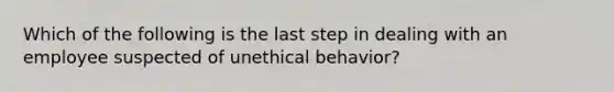 Which of the following is the last step in dealing with an employee suspected of unethical behavior?