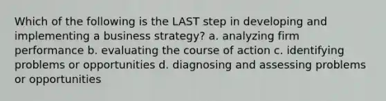 Which of the following is the LAST step in developing and implementing a business strategy? a. analyzing firm performance b. evaluating the course of action c. identifying problems or opportunities d. diagnosing and assessing problems or opportunities