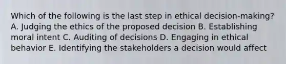 Which of the following is the last step in ethical decision-making? A. Judging the ethics of the proposed decision B. Establishing moral intent C. Auditing of decisions D. Engaging in ethical behavior E. Identifying the stakeholders a decision would affect