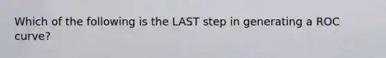 Which of the following is the LAST step in generating a ROC curve?