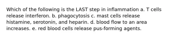 Which of the following is the LAST step in inflammation a. T cells release interferon. b. phagocytosis c. mast cells release histamine, serotonin, and heparin. d. blood flow to an area increases. e. red blood cells release pus-forming agents.