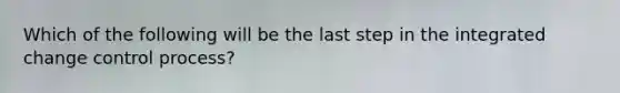 Which of the following will be the last step in the integrated change control process?