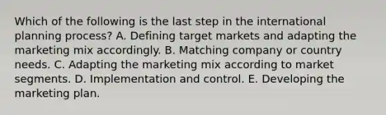 Which of the following is the last step in the international planning process? A. Defining target markets and adapting the marketing mix accordingly. B. Matching company or country needs. C. Adapting the marketing mix according to market segments. D. Implementation and control. E. Developing the marketing plan.