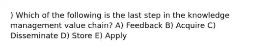 ) Which of the following is the last step in the knowledge management value chain? A) Feedback B) Acquire C) Disseminate D) Store E) Apply