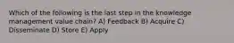 Which of the following is the last step in the knowledge management value chain? A) Feedback B) Acquire C) Disseminate D) Store E) Apply