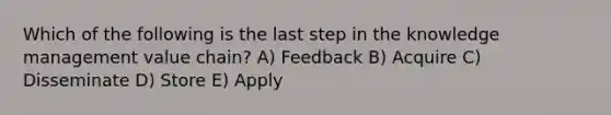 Which of the following is the last step in the knowledge management value chain? A) Feedback B) Acquire C) Disseminate D) Store E) Apply