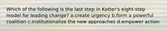 Which of the following is the last step in Kotter's eight-step model for leading change? a.create urgency b.form a powerful coalition c.institutionalize the new approaches d.empower action